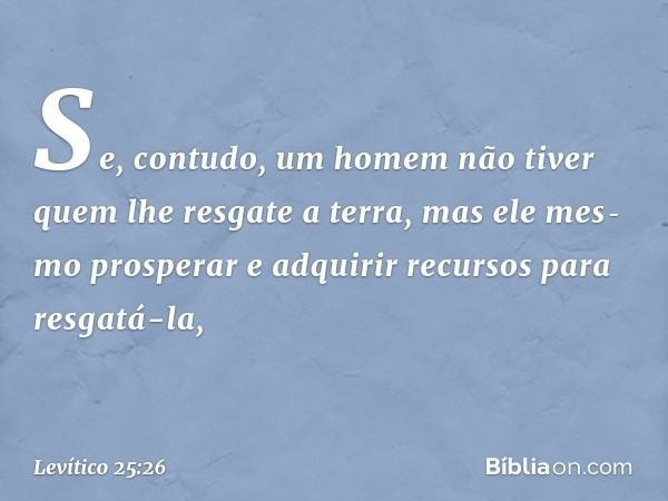 Se, contudo, um homem não tiver quem lhe resgate a terra, mas ele mes­mo prosperar e adquirir recursos para resgatá-la, -- Levítico 25:26