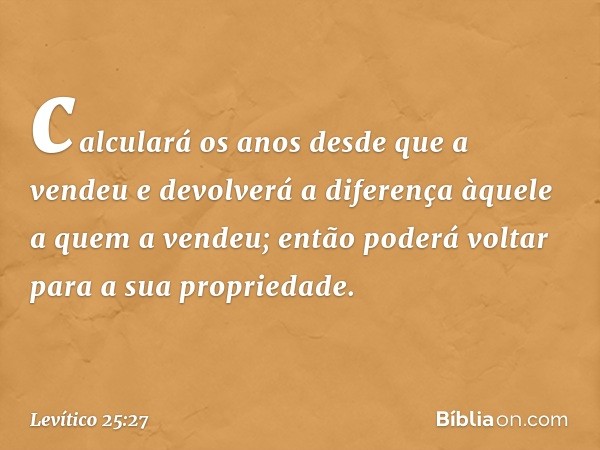 calculará os anos desde que a vendeu e devolverá a diferença àquele a quem a vendeu; então poderá voltar para a sua propriedade. -- Levítico 25:27