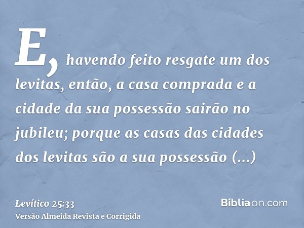 E, havendo feito resgate um dos levitas, então, a casa comprada e a cidade da sua possessão sairão no jubileu; porque as casas das cidades dos levitas são a sua