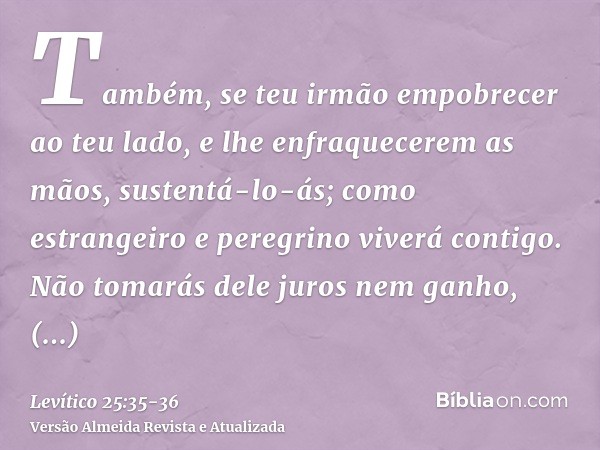 Também, se teu irmão empobrecer ao teu lado, e lhe enfraquecerem as mãos, sustentá-lo-ás; como estrangeiro e peregrino viverá contigo.Não tomarás dele juros nem