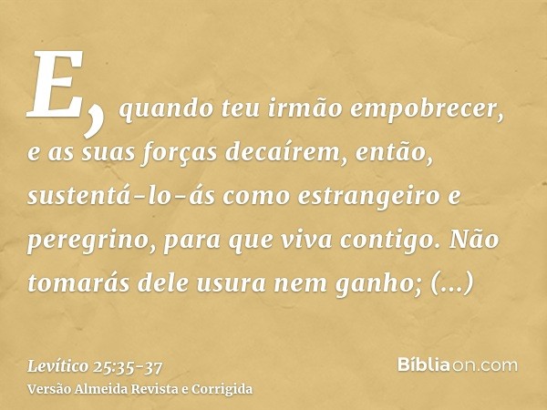 E, quando teu irmão empobrecer, e as suas forças decaírem, então, sustentá-lo-ás como estrangeiro e peregrino, para que viva contigo.Não tomarás dele usura nem
