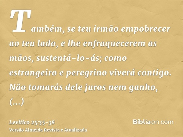 Também, se teu irmão empobrecer ao teu lado, e lhe enfraquecerem as mãos, sustentá-lo-ás; como estrangeiro e peregrino viverá contigo.Não tomarás dele juros nem