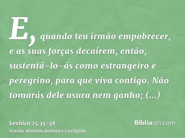 E, quando teu irmão empobrecer, e as suas forças decaírem, então, sustentá-lo-ás como estrangeiro e peregrino, para que viva contigo.Não tomarás dele usura nem 