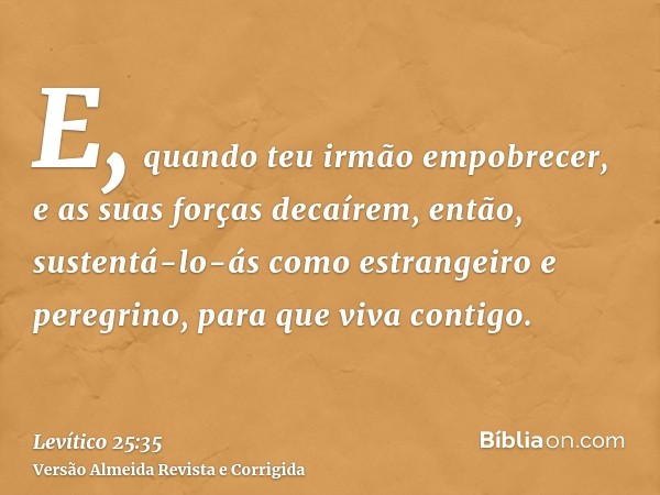 E, quando teu irmão empobrecer, e as suas forças decaírem, então, sustentá-lo-ás como estrangeiro e peregrino, para que viva contigo.