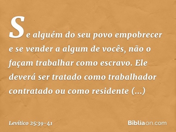 "Se alguém do seu povo empobrecer e se vender a algum de vocês, não o façam trabalhar como escravo. Ele deverá ser tratado como trabalhador contratado ou como r