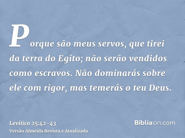 Porque são meus servos, que tirei da terra do Egito; não serão vendidos como escravos.Não dominarás sobre ele com rigor, mas temerás o teu Deus.