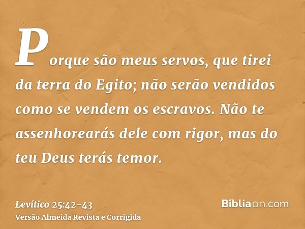 Porque são meus servos, que tirei da terra do Egito; não serão vendidos como se vendem os escravos.Não te assenhorearás dele com rigor, mas do teu Deus terás te