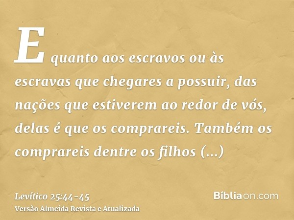 E quanto aos escravos ou às escravas que chegares a possuir, das nações que estiverem ao redor de vós, delas é que os comprareis.Também os comprareis dentre os 