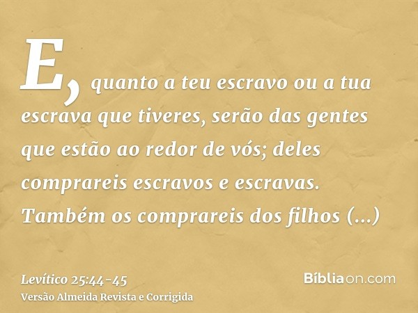 E, quanto a teu escravo ou a tua escrava que tiveres, serão das gentes que estão ao redor de vós; deles comprareis escravos e escravas.Também os comprareis dos 