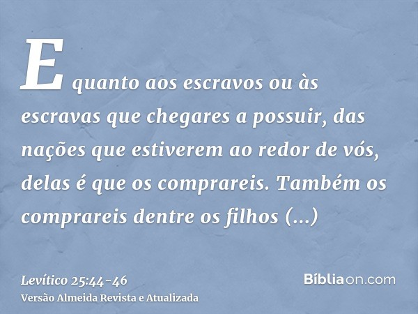 E quanto aos escravos ou às escravas que chegares a possuir, das nações que estiverem ao redor de vós, delas é que os comprareis.Também os comprareis dentre os