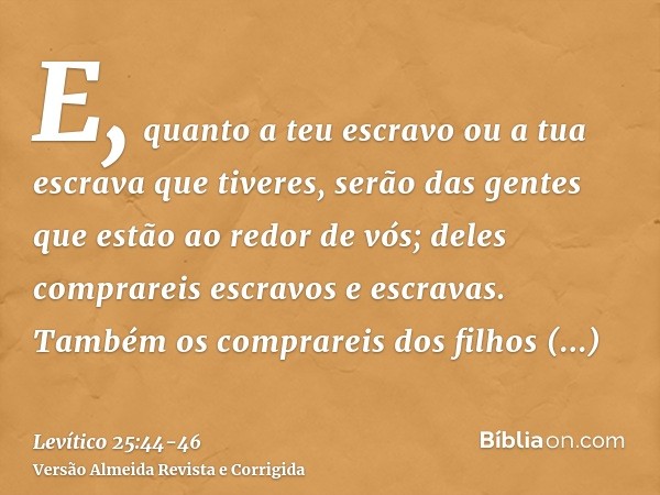 E, quanto a teu escravo ou a tua escrava que tiveres, serão das gentes que estão ao redor de vós; deles comprareis escravos e escravas.Também os comprareis dos