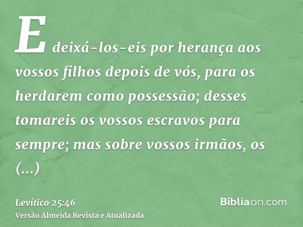 E deixá-los-eis por herança aos vossos filhos depois de vós, para os herdarem como possessão; desses tomareis os vossos escravos para sempre; mas sobre vossos i