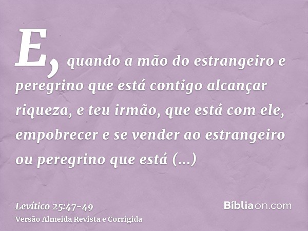 E, quando a mão do estrangeiro e peregrino que está contigo alcançar riqueza, e teu irmão, que está com ele, empobrecer e se vender ao estrangeiro ou peregrino 