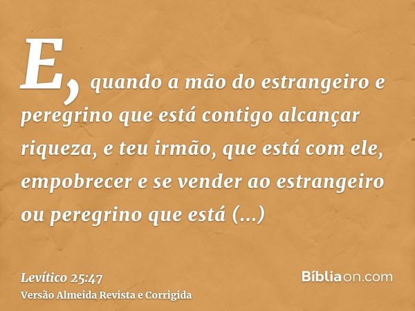 E, quando a mão do estrangeiro e peregrino que está contigo alcançar riqueza, e teu irmão, que está com ele, empobrecer e se vender ao estrangeiro ou peregrino 