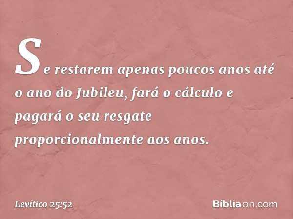 Se restarem apenas poucos anos até o ano do Jubileu, fará o cálculo e pagará o seu resgate proporcionalmente aos anos. -- Levítico 25:52