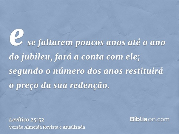 e se faltarem poucos anos até o ano do jubileu, fará a conta com ele; segundo o número dos anos restituirá o preço da sua redenção.