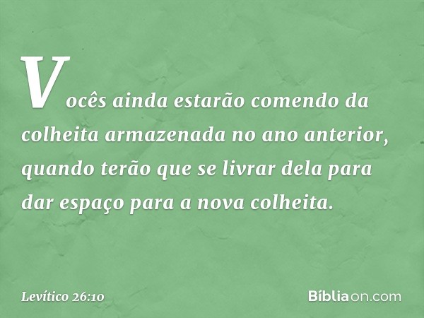 Vocês ainda estarão comendo da colheita armazenada no ano anteri­or, quan­do terão que se livrar dela para dar es­paço para a nova colheita. -- Levítico 26:10