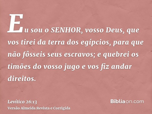 Eu sou o SENHOR, vosso Deus, que vos tirei da terra dos egípcios, para que não fôsseis seus escravos; e quebrei os timões do vosso jugo e vos fiz andar direitos