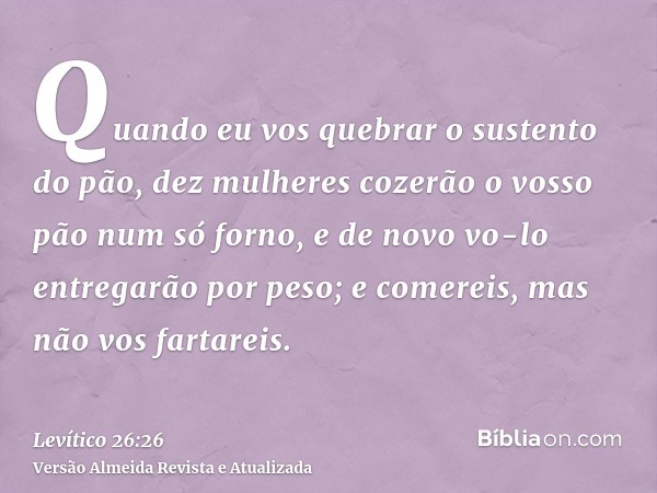 Quando eu vos quebrar o sustento do pão, dez mulheres cozerão o vosso pão num só forno, e de novo vo-lo entregarão por peso; e comereis, mas não vos fartareis.