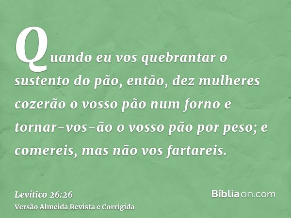 Quando eu vos quebrantar o sustento do pão, então, dez mulheres cozerão o vosso pão num forno e tornar-vos-ão o vosso pão por peso; e comereis, mas não vos fart