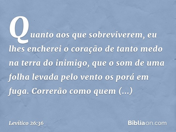 "Quanto aos que sobreviverem, eu lhes encherei o coração de tanto medo na terra do inimigo, que o som de uma folha levada pelo vento os porá em fuga. Correrão c