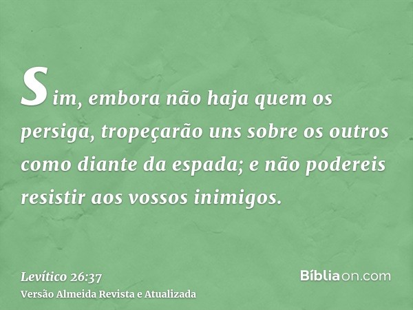 sim, embora não haja quem os persiga, tropeçarão uns sobre os outros como diante da espada; e não podereis resistir aos vossos inimigos.