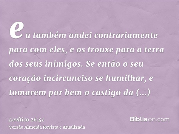 eu também andei contrariamente para com eles, e os trouxe para a terra dos seus inimigos. Se então o seu coração incircunciso se humilhar, e tomarem por bem o c