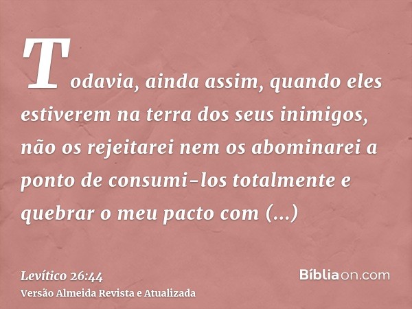 Todavia, ainda assim, quando eles estiverem na terra dos seus inimigos, não os rejeitarei nem os abominarei a ponto de consumi-los totalmente e quebrar o meu pa