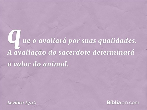 que o avaliará por suas qualidades. A avaliação do sacerdote de­terminará o valor do animal. -- Levítico 27:12