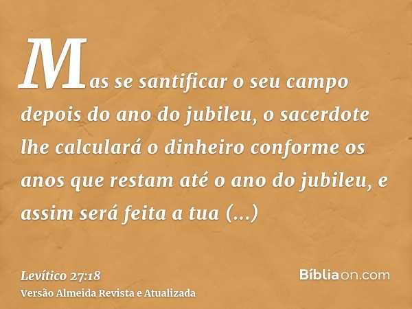 Mas se santificar o seu campo depois do ano do jubileu, o sacerdote lhe calculará o dinheiro conforme os anos que restam até o ano do jubileu, e assim será feit