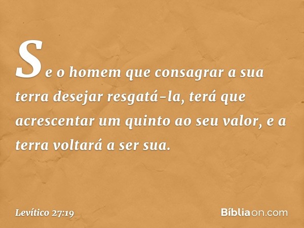 Se o homem que consa­grar a sua terra desejar resgatá-la, terá que acres­centar um quinto ao seu valor, e a terra voltará a ser sua. -- Levítico 27:19