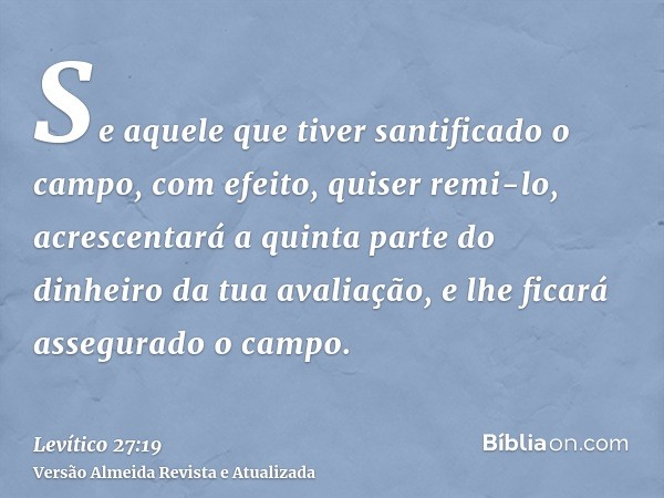 Se aquele que tiver santificado o campo, com efeito, quiser remi-lo, acrescentará a quinta parte do dinheiro da tua avaliação, e lhe ficará assegurado o campo.