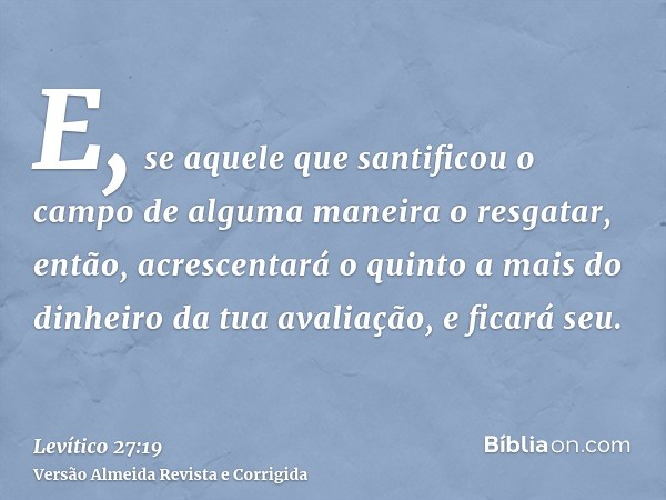 E, se aquele que santificou o campo de alguma maneira o resgatar, então, acrescentará o quinto a mais do dinheiro da tua avaliação, e ficará seu.