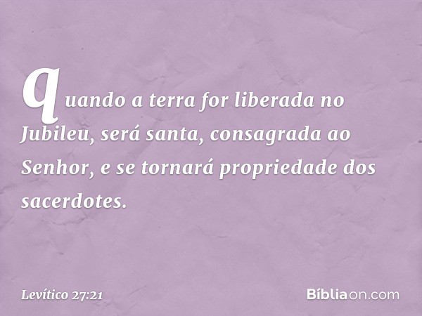 quando a terra for liberada no Jubileu, será santa, consagrada ao Senhor, e se tornará pro­priedade dos sacerdotes. -- Levítico 27:21