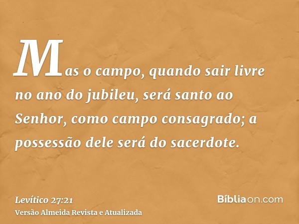 Mas o campo, quando sair livre no ano do jubileu, será santo ao Senhor, como campo consagrado; a possessão dele será do sacerdote.