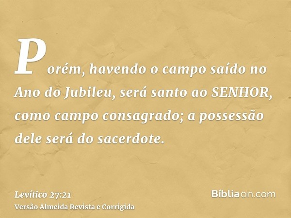 Porém, havendo o campo saído no Ano do Jubileu, será santo ao SENHOR, como campo consagrado; a possessão dele será do sacerdote.