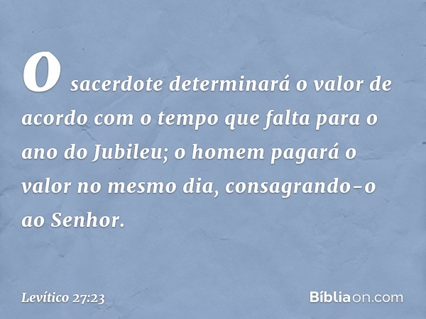 o sacerdote determinará o valor de acordo com o tempo que falta para o ano do Jubileu; o homem pagará o valor no mesmo dia, consagrando-o ao ­Senhor. -- Levític