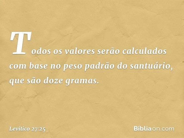 To­dos os valores serão calculados com base no peso padrão do santuário, que são doze gra­mas. -- Levítico 27:25