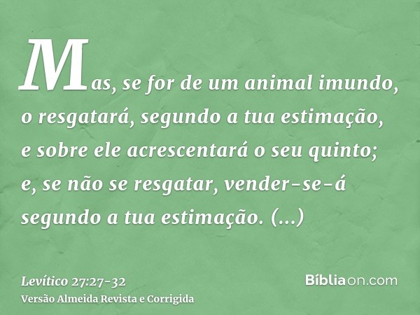 Mas, se for de um animal imundo, o resgatará, segundo a tua estimação, e sobre ele acrescentará o seu quinto; e, se não se resgatar, vender-se-á segundo a tua e