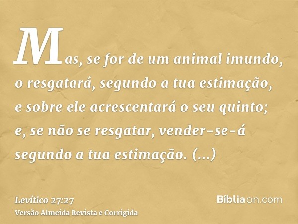 Mas, se for de um animal imundo, o resgatará, segundo a tua estimação, e sobre ele acrescentará o seu quinto; e, se não se resgatar, vender-se-á segundo a tua e