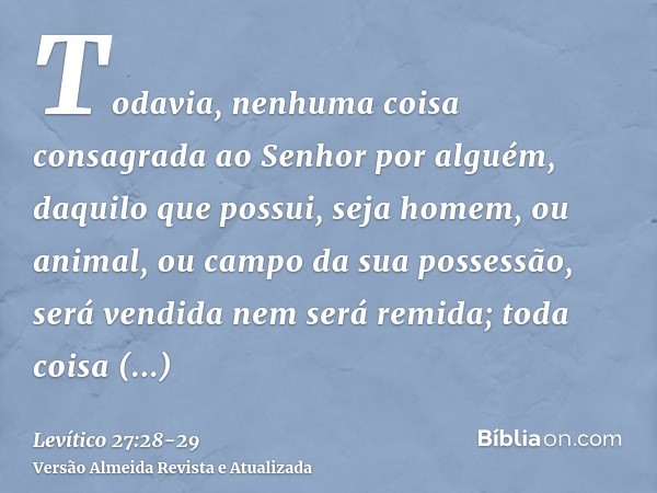 Todavia, nenhuma coisa consagrada ao Senhor por alguém, daquilo que possui, seja homem, ou animal, ou campo da sua possessão, será vendida nem será remida; toda