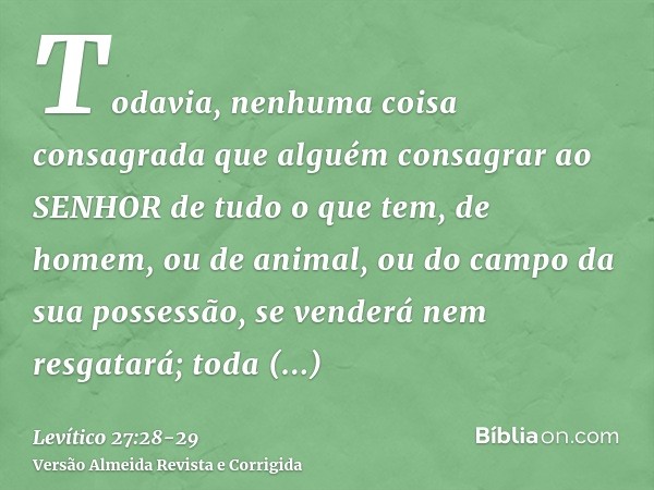 Todavia, nenhuma coisa consagrada que alguém consagrar ao SENHOR de tudo o que tem, de homem, ou de animal, ou do campo da sua possessão, se venderá nem resgata