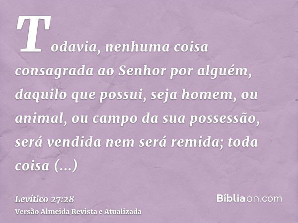 Todavia, nenhuma coisa consagrada ao Senhor por alguém, daquilo que possui, seja homem, ou animal, ou campo da sua possessão, será vendida nem será remida; toda