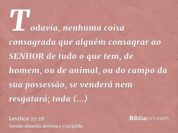 Todavia, nenhuma coisa consagrada que alguém consagrar ao SENHOR de tudo o que tem, de homem, ou de animal, ou do campo da sua possessão, se venderá nem resgata