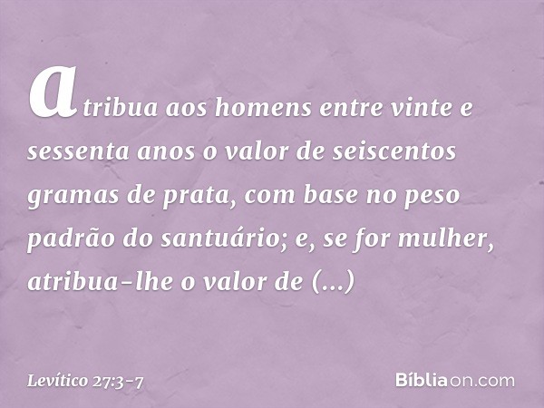 atri­bua aos homens entre vinte e sessenta anos o valor de seiscentos gramas de prata, com base no peso padrão do santuário; e, se for mulher, atribua-lhe o val