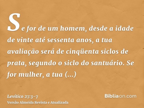 Se for de um homem, desde a idade de vinte até sessenta anos, a tua avaliação será de cinqüenta siclos de prata, segundo o siclo do santuário.Se for mulher, a t