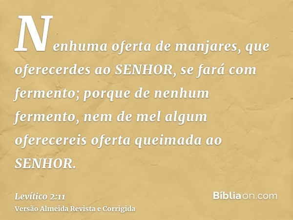Nenhuma oferta de manjares, que oferecerdes ao SENHOR, se fará com fermento; porque de nenhum fermento, nem de mel algum oferecereis oferta queimada ao SENHOR.