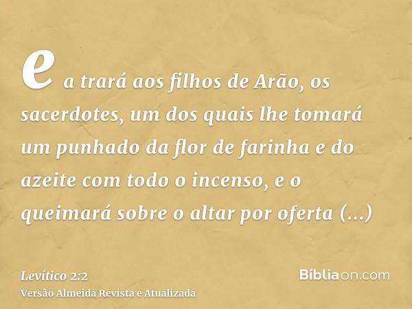 e a trará aos filhos de Arão, os sacerdotes, um dos quais lhe tomará um punhado da flor de farinha e do azeite com todo o incenso, e o queimará sobre o altar po