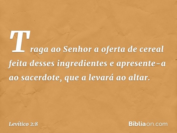 Traga ao Senhor a oferta de cereal feita desses ingredientes e apresente-a ao sacer­dote, que a levará ao altar. -- Levítico 2:8