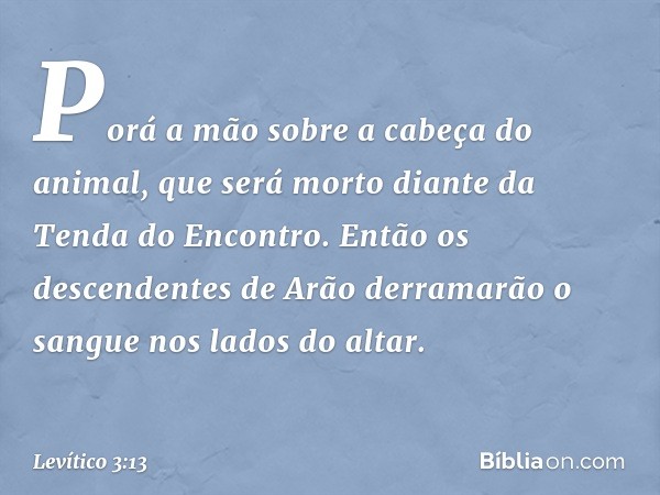 Porá a mão sobre a cabeça do animal, que será morto diante da Tenda do Encontro. Então os descendentes de Arão derramarão o sangue nos lados do altar. -- Levíti